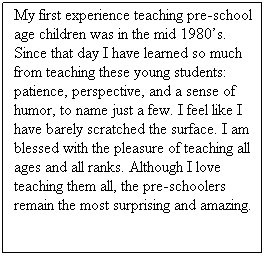 Text Box: My first experience teaching pre-school age children was in the mid 1980s. Since that day I have learned so much from teaching these young students: patience, perspective, and a sense of humor, to name just a few. I feel like I have barely scratched the surface. I am blessed with the pleasure of teaching all ages and all ranks. Although I love teaching them all, the pre-schoolers remain the most surprising and amazing.
