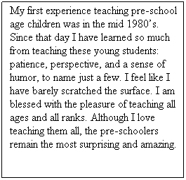 Text Box: My first experience teaching pre-school age children was in the mid 1980�s. Since that day I have learned so much from teaching these young students: patience, perspective, and a sense of humor, to name just a few. I feel like I have barely scratched the surface. I am blessed with the pleasure of teaching all ages and all ranks. Although I love teaching them all, the pre-schoolers remain the most surprising and amazing.
