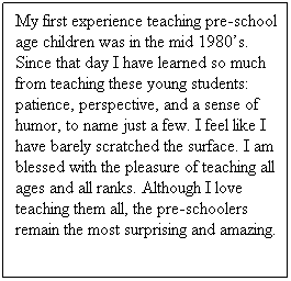 Text Box: My first experience teaching pre-school age children was in the mid 1980s. Since that day I have learned so much from teaching these young students: patience, perspective, and a sense of humor, to name just a few. I feel like I have barely scratched the surface. I am blessed with the pleasure of teaching all ages and all ranks. Although I love teaching them all, the pre-schoolers remain the most surprising and amazing.
